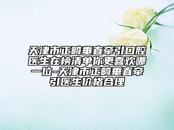 天津市正畸垂直牽引口腔醫(yī)生在榜清單你更喜歡哪一位-天津市正畸垂直牽引醫(yī)生價(jià)格合理