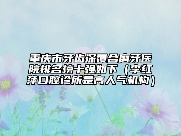 重慶市牙齒深覆合磨牙醫(yī)院排名榜十強(qiáng)如下（李紅萍口腔診所是高人氣機(jī)構(gòu)）