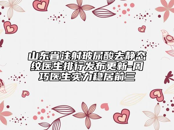 山東省注射玻尿酸去靜態(tài)紋醫(yī)生排行發(fā)布更新-周巧醫(yī)生實力穩(wěn)居前三