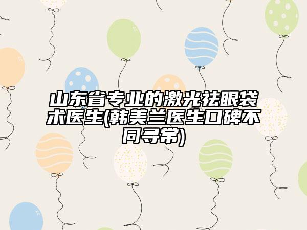 山東省專業(yè)的激光祛眼袋術(shù)醫(yī)生(韓美蘭醫(yī)生口碑不同尋常)