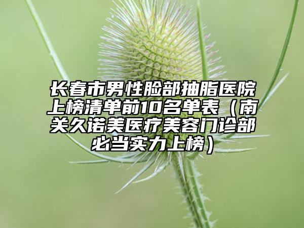 長春市男性臉部抽脂醫(yī)院上榜清單前10名單表（南關(guān)久諾美醫(yī)療美容門診部必當(dāng)實力上榜）