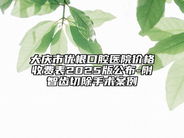 大慶市優(yōu)根口腔醫(yī)院價(jià)格收費(fèi)表2025版公布-附智齒切除手術(shù)案例