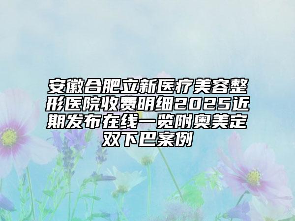 安徽合肥立新醫(yī)療美容整形醫(yī)院收費(fèi)明細(xì)2025近期發(fā)布在線一覽附奧美定雙下巴案例