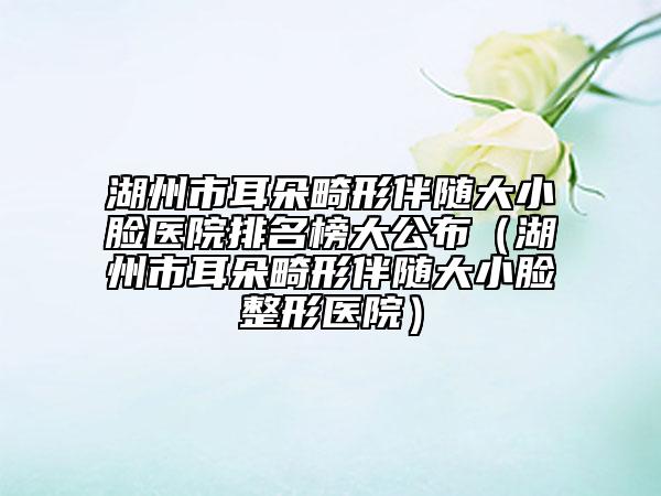 湖州市耳朵畸形伴隨大小臉醫(yī)院排名榜大公布（湖州市耳朵畸形伴隨大小臉整形醫(yī)院）