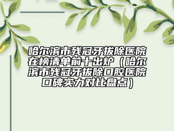 哈爾濱市殘冠牙拔除醫(yī)院在榜清單前十出爐（哈爾濱市殘冠牙拔除口腔醫(yī)院口碑實(shí)力對比盤點(diǎn)）