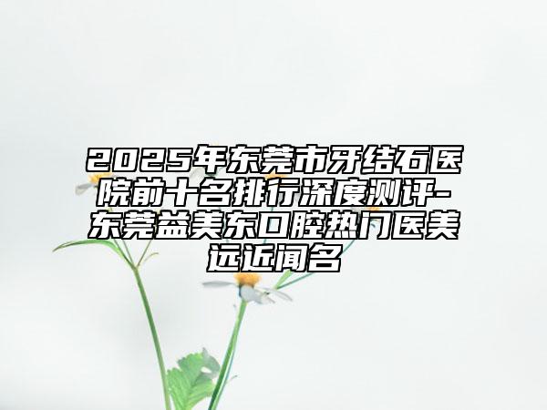 2025年?yáng)|莞市牙結(jié)石醫(yī)院前十名排行深度測(cè)評(píng)-東莞益美東口腔熱門(mén)醫(yī)美遠(yuǎn)近聞名