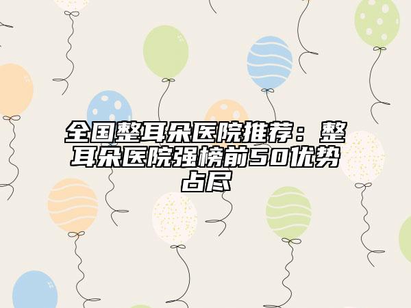 全國整耳朵醫(yī)院推薦：整耳朵醫(yī)院強榜前50優(yōu)勢占盡