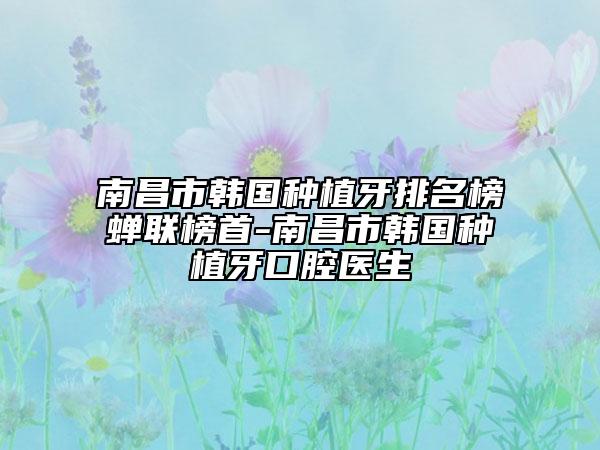 南昌市韓國種植牙排名榜蟬聯(lián)榜首-南昌市韓國種植牙口腔醫(yī)生