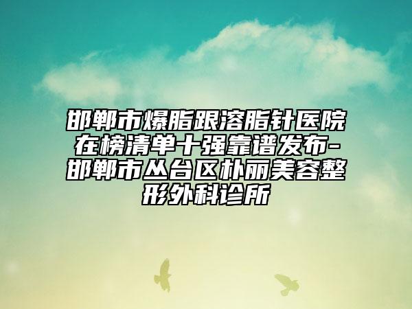 邯鄲市爆脂跟溶脂針醫(yī)院在榜清單十強靠譜發(fā)布-邯鄲市叢臺區(qū)樸麗美容整形外科診所