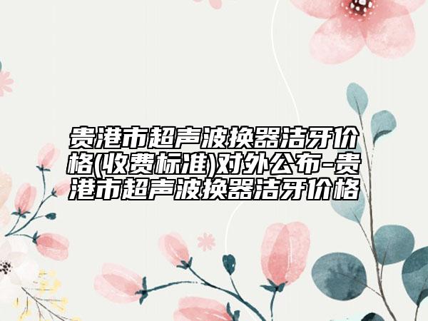 貴港市超聲波換器潔牙價(jià)格(收費(fèi)標(biāo)準(zhǔn))對(duì)外公布-貴港市超聲波換器潔牙價(jià)格