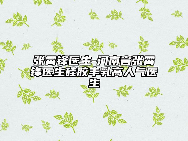 張霄鋒醫(yī)生-河南省張霄鋒醫(yī)生硅膠豐乳高人氣醫(yī)生