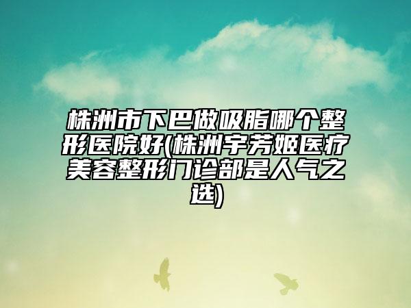 株洲市下巴做吸脂哪個整形醫(yī)院好(株洲宇芳姬醫(yī)療美容整形門診部是人氣之選)