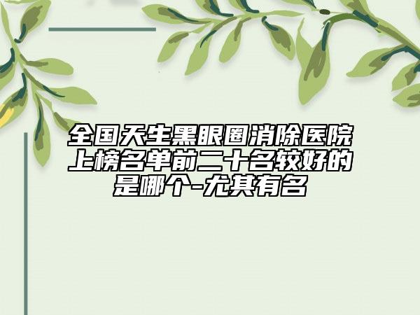 全國天生黑眼圈消除醫(yī)院上榜名單前二十名較好的是哪個-尤其有名