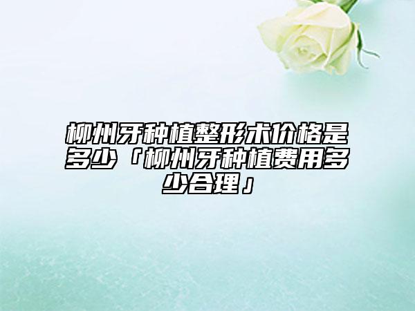 柳州牙種植整形術(shù)價(jià)格是多少「柳州牙種植費(fèi)用多少合理」