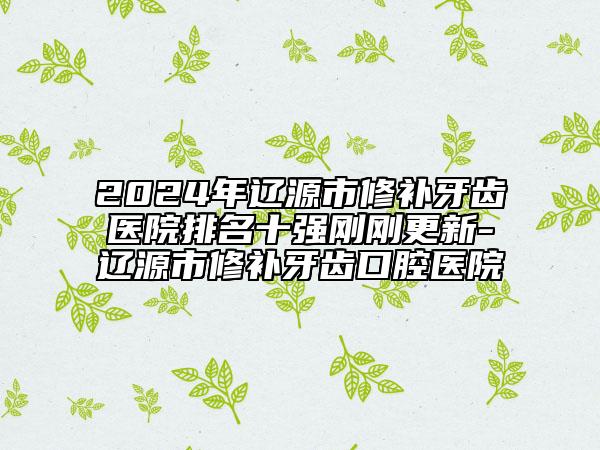 2024年遼源市修補牙齒醫(yī)院排名十強剛剛更新-遼源市修補牙齒口腔醫(yī)院