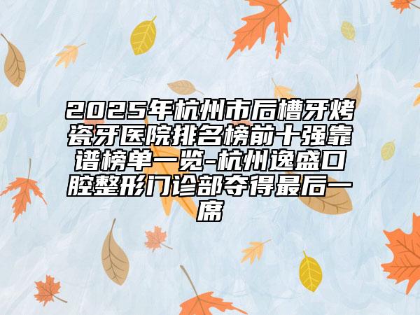2025年杭州市后槽牙烤瓷牙醫(yī)院排名榜前十強靠譜榜單一覽-杭州逸盛口腔整形門診部奪得最后一席