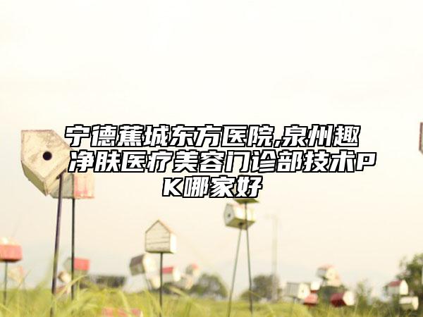 寧德蕉城東方醫(yī)院,泉州趣凈膚醫(yī)療美容門診部技術(shù)PK哪家好