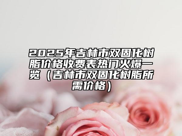 2025年吉林市雙固化樹(shù)脂價(jià)格收費(fèi)表熱門(mén)火爆一覽（吉林市雙固化樹(shù)脂所需價(jià)格）