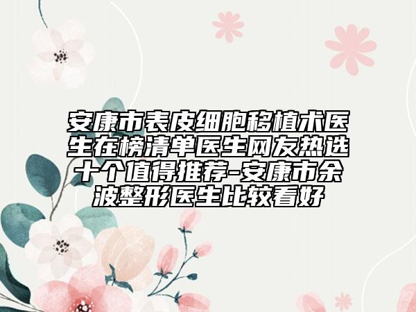 安康市表皮細(xì)胞移植術(shù)醫(yī)生在榜清單醫(yī)生網(wǎng)友熱選十個值得推薦-安康市余波整形醫(yī)生比較看好