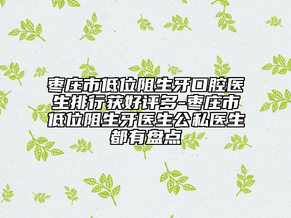棗莊市低位阻生牙口腔醫(yī)生排行獲好評(píng)多-棗莊市低位阻生牙醫(yī)生公私醫(yī)生都有盤(pán)點(diǎn)