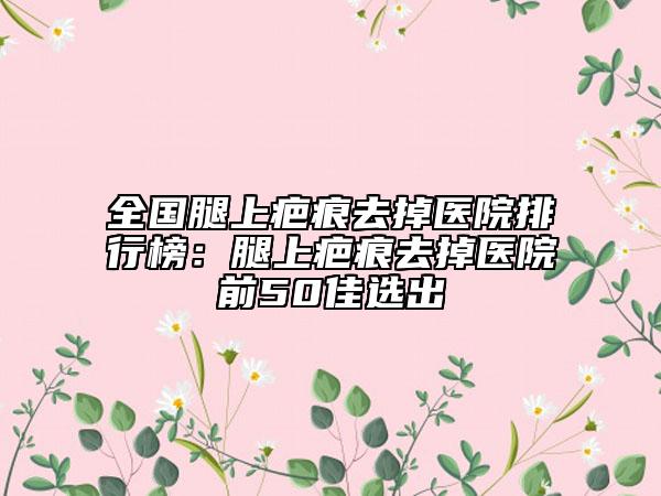 全國腿上疤痕去掉醫(yī)院排行榜：腿上疤痕去掉醫(yī)院前50佳選出