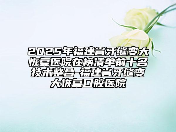 2025年福建省牙縫變大恢復醫(yī)院在榜清單前十名技術整合-福建省牙縫變大恢復口腔醫(yī)院