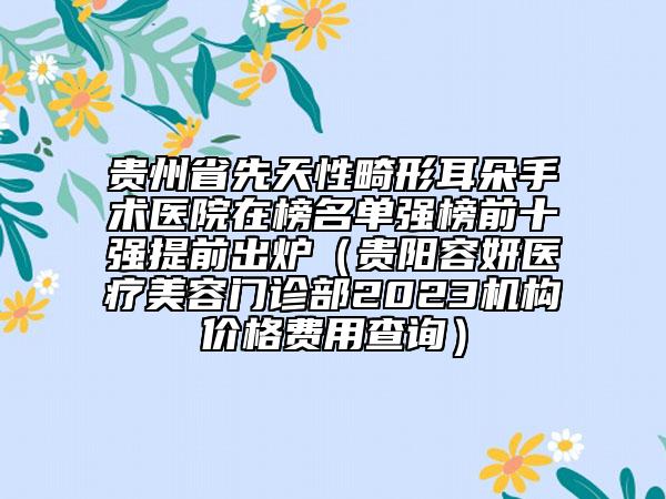 貴州省先天性畸形耳朵手術醫(yī)院在榜名單強榜前十強提前出爐（貴陽容妍醫(yī)療美容門診部2023機構價格費用查詢）