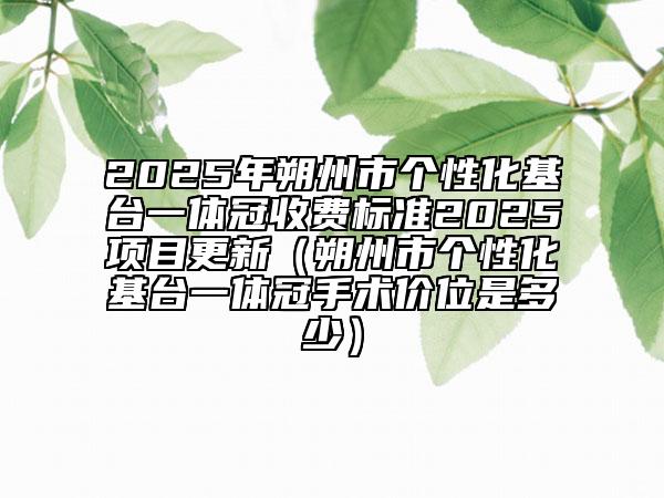 2025年朔州市個(gè)性化基臺一體冠收費(fèi)標(biāo)準(zhǔn)2025項(xiàng)目更新（朔州市個(gè)性化基臺一體冠手術(shù)價(jià)位是多少）