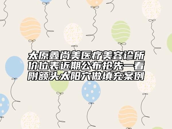 太原鑫尚美醫(yī)療美容診所價位表近期公布搶先一看附額頭太陽穴做填充案例