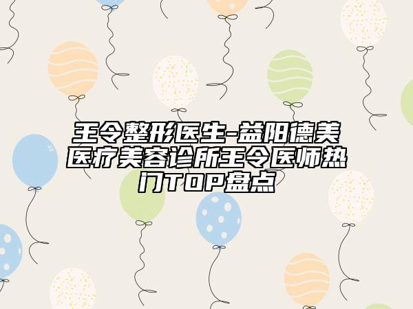 王令整形醫(yī)生-益陽(yáng)德美醫(yī)療美容診所王令醫(yī)師熱門TOP盤點(diǎn)