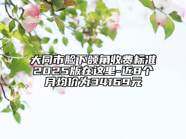 大同市臉下頜角收費標準2025版在這里-近8個月均價為34169元