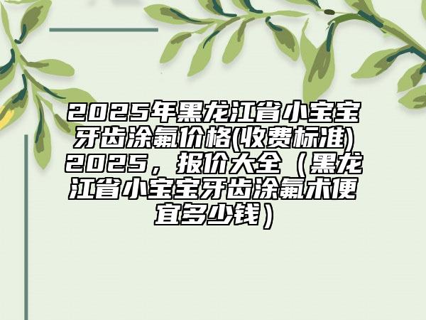 2025年黑龍江省小寶寶牙齒涂氟價(jià)格(收費(fèi)標(biāo)準(zhǔn))2025，報(bào)價(jià)大全（黑龍江省小寶寶牙齒涂氟術(shù)便宜多少錢）