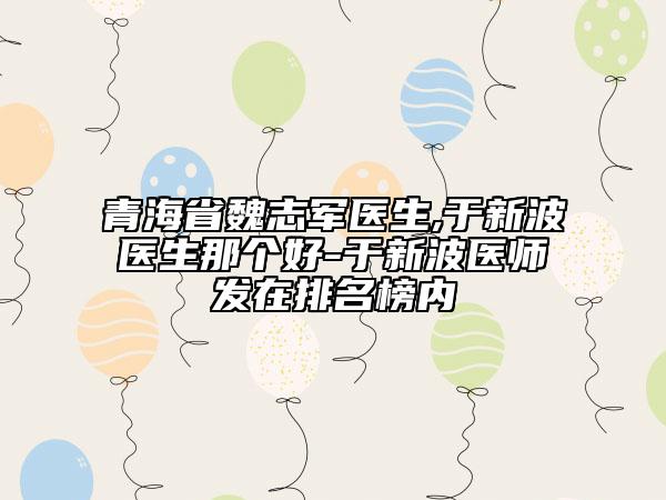 青海省魏志軍醫(yī)生,于新波醫(yī)生那個(gè)好-于新波醫(yī)師發(fā)在排名榜內(nèi)
