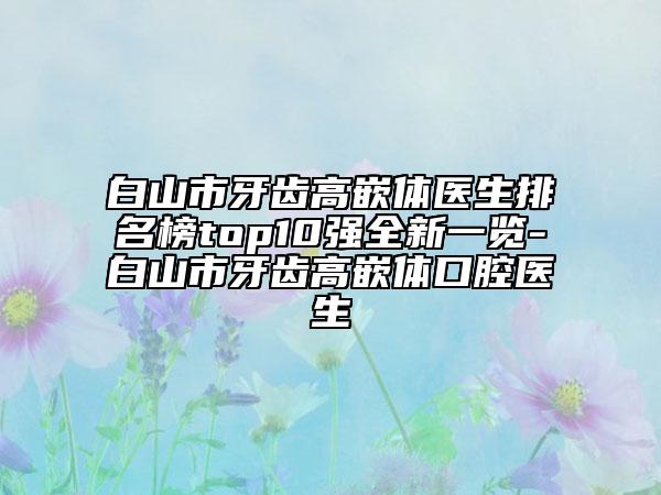 白山市牙齒高嵌體醫(yī)生排名榜top10強(qiáng)全新一覽-白山市牙齒高嵌體口腔醫(yī)生