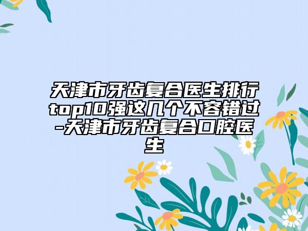 天津市牙齒復(fù)合醫(yī)生排行top10強(qiáng)這幾個(gè)不容錯(cuò)過-天津市牙齒復(fù)合口腔醫(yī)生