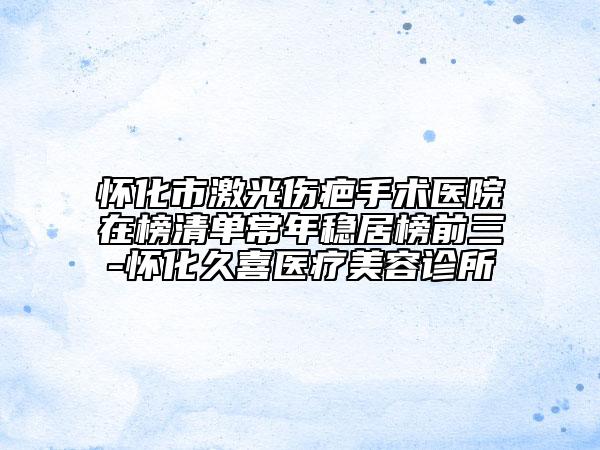 懷化市激光傷疤手術(shù)醫(yī)院在榜清單常年穩(wěn)居榜前三-懷化久喜醫(yī)療美容診所