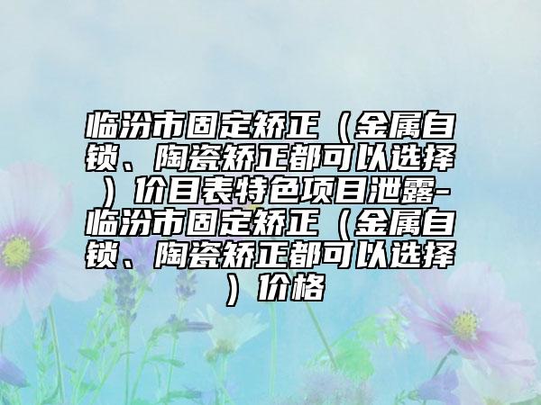 臨汾市固定矯正（金屬自鎖、陶瓷矯正都可以選擇）價目表特色項目泄露-臨汾市固定矯正（金屬自鎖、陶瓷矯正都可以選擇）價格