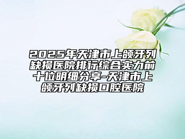 2025年天津市上頜牙列缺損醫(yī)院排行綜合實力前十位明細分享-天津市上頜牙列缺損口腔醫(yī)院