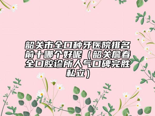 韶關(guān)市全口種牙醫(yī)院排名前十哪個好呢（韶關(guān)詹春全口腔診所人氣口碑完勝私立）