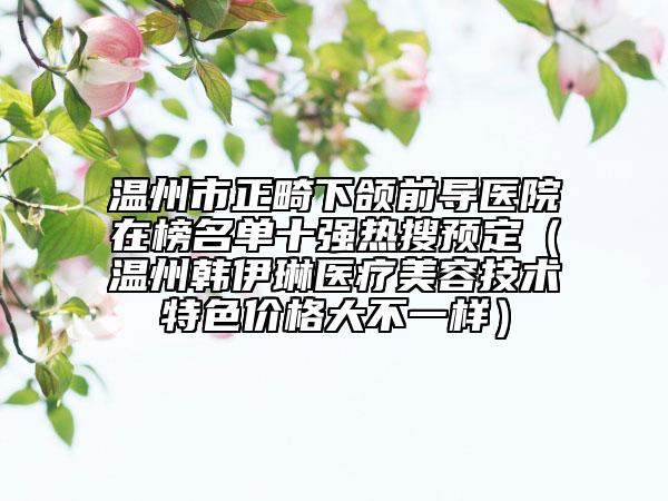 溫州市正畸下頜前導(dǎo)醫(yī)院在榜名單十強熱搜預(yù)定（溫州韓伊琳醫(yī)療美容技術(shù)特色價格大不一樣）