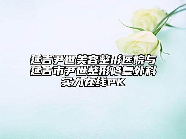 延吉尹世美容整形醫(yī)院與延吉市尹世整形修復(fù)外科實力在線PK