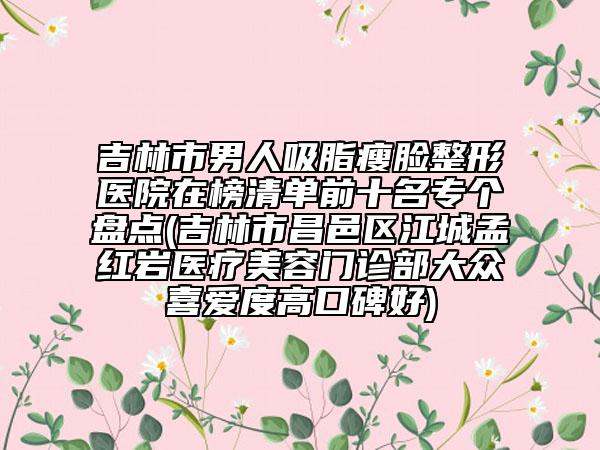吉林市男人吸脂瘦臉整形醫(yī)院在榜清單前十名專個盤點(吉林市昌邑區(qū)江城孟紅巖醫(yī)療美容門診部大眾喜愛度高口碑好)