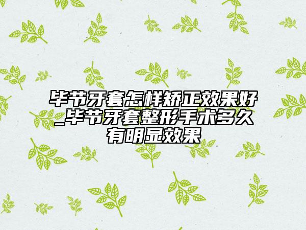 畢節(jié)牙套怎樣矯正效果好_畢節(jié)牙套整形手術(shù)多久有明顯效果