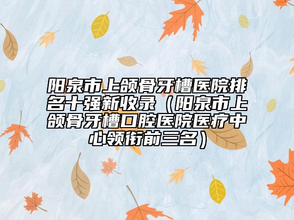 陽泉市上頜骨牙槽醫(yī)院排名十強新收錄（陽泉市上頜骨牙槽口腔醫(yī)院醫(yī)療中心領銜前三名）