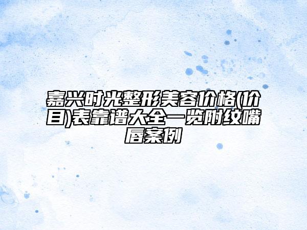 嘉興時(shí)光整形美容價(jià)格(價(jià)目)表靠譜大全一覽附紋嘴唇案例