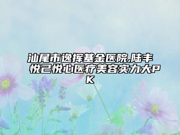汕尾市逸揮基金醫(yī)院,陸豐悅己悅心醫(yī)療美容實力大PK
