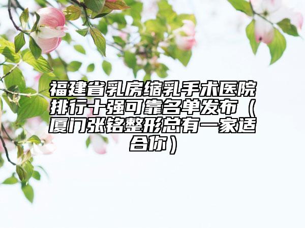 福建省乳房縮乳手術(shù)醫(yī)院排行十強可靠名單發(fā)布（廈門張銘整形總有一家適合你）