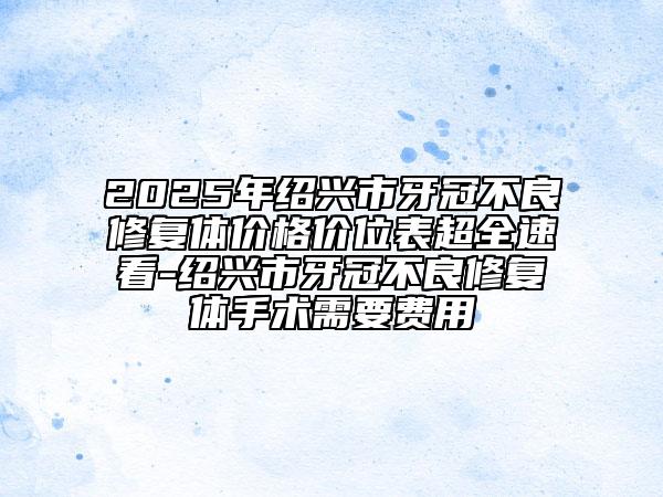 2025年紹興市牙冠不良修復(fù)體價格價位表超全速看-紹興市牙冠不良修復(fù)體手術(shù)需要費用