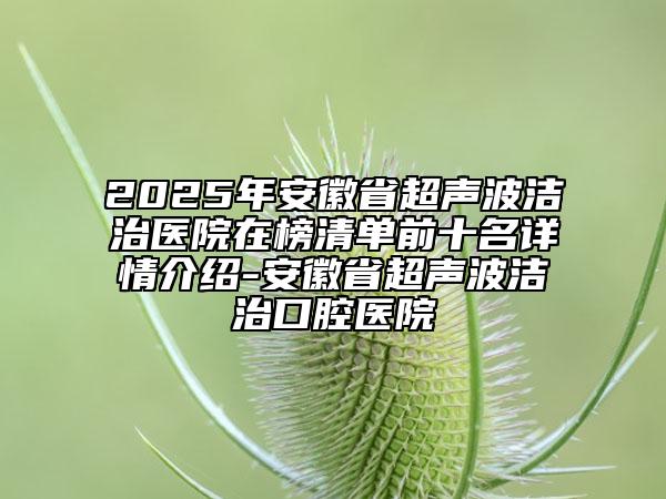 2025年安徽省超聲波潔治醫(yī)院在榜清單前十名詳情介紹-安徽省超聲波潔治口腔醫(yī)院