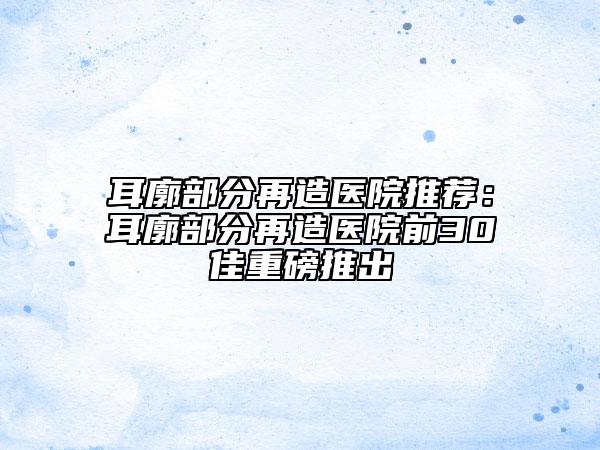 耳廓部分再造醫(yī)院推薦：耳廓部分再造醫(yī)院前30佳重磅推出